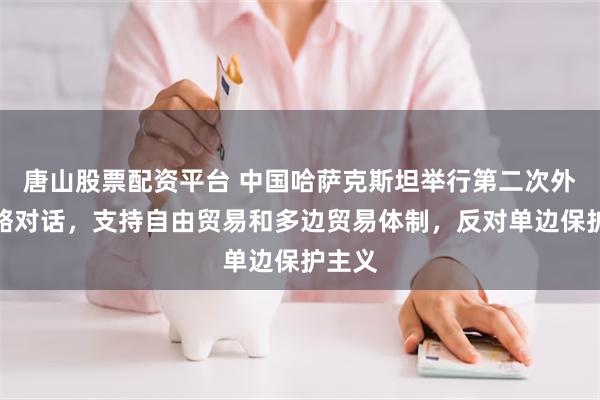 唐山股票配资平台 中国哈萨克斯坦举行第二次外长战略对话，支持自由贸易和多边贸易体制，反对单边保护主义