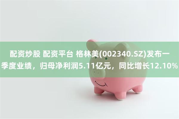 配资炒股 配资平台 格林美(002340.SZ)发布一季度业绩，归母净利润5.11亿元，同比增长12.10%