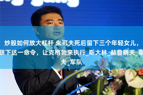 炒股如何放大杠杆 朱可夫死后留下三个年轻女儿，苏联下达一命令，让克格勃来执行_斯大林_赫鲁晓夫_军队