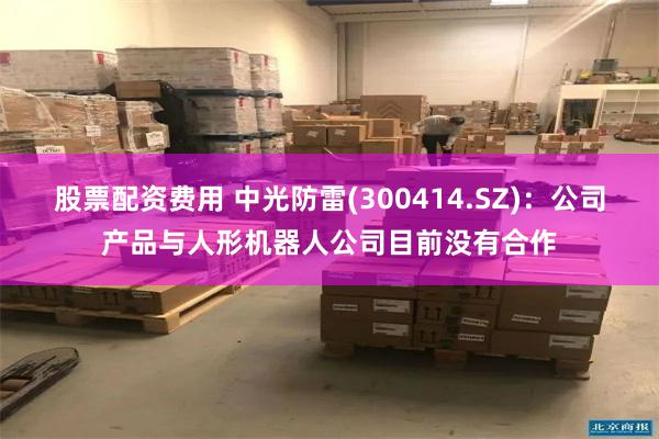 股票配资费用 中光防雷(300414.SZ)：公司产品与人形机器人公司目前没有合作