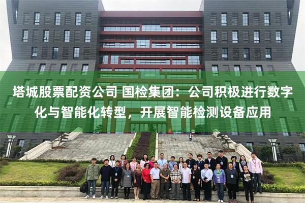 塔城股票配资公司 国检集团：公司积极进行数字化与智能化转型，开展智能检测设备应用
