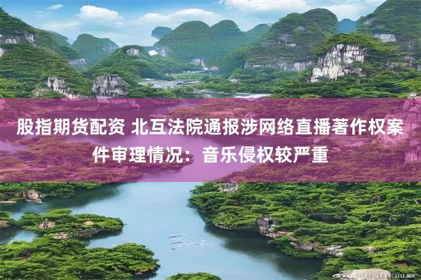 股指期货配资 北互法院通报涉网络直播著作权案件审理情况：音乐侵权较严重