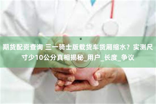 期货配资查询 三一骑士版载货车货厢缩水？实测尺寸少10公分真相揭秘_用户_长度_争议