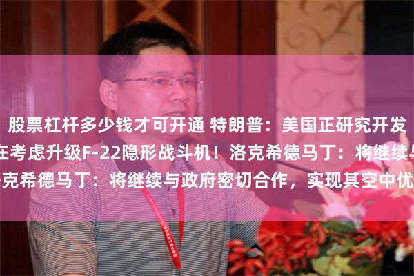 股票杠杆多少钱才可开通 特朗普：美国正研究开发F-55双引擎战机，正在考虑升级F-22隐形战斗机！洛克希德马丁：将继续与政府密切合作，实现其空中优势的愿景