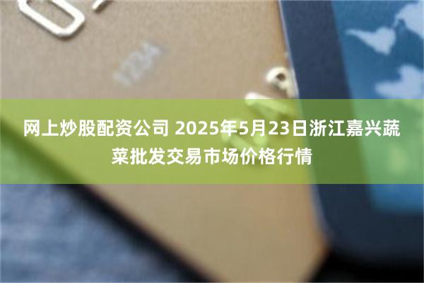 网上炒股配资公司 2025年5月23日浙江嘉兴蔬菜批发交易市场价格行情