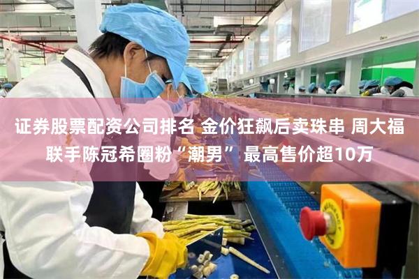 证券股票配资公司排名 金价狂飙后卖珠串 周大福联手陈冠希圈粉“潮男” 最高售价超10万