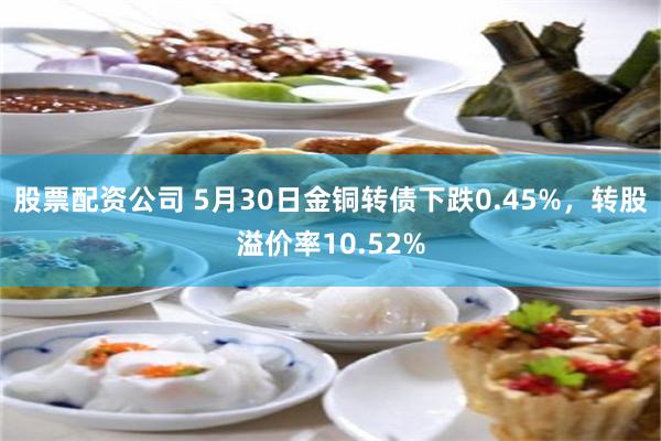 股票配资公司 5月30日金铜转债下跌0.45%，转股溢价率10.52%