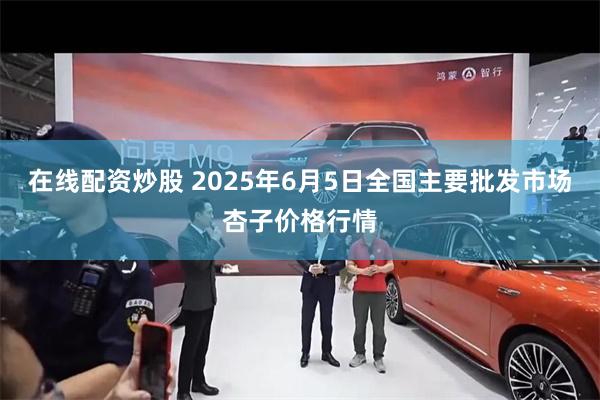 在线配资炒股 2025年6月5日全国主要批发市场杏子价格行情