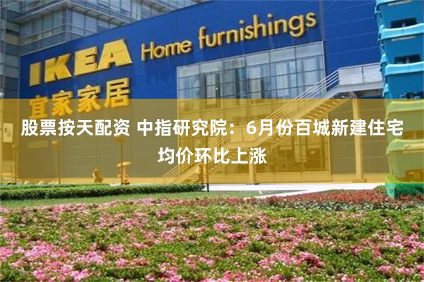 股票按天配资 中指研究院：6月份百城新建住宅均价环比上涨