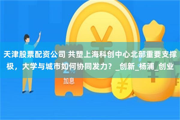 天津股票配资公司 共塑上海科创中心北部重要支撑极，大学与城市如何协同发力？_创新_杨浦_创业