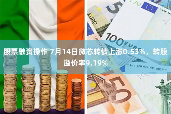 股票融资操作 7月14日微芯转债上涨0.53%，转股溢价率9.19%