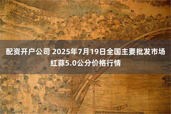 配资开户公司 2025年7月19日全国主要批发市场红蒜5.0公分价格行情