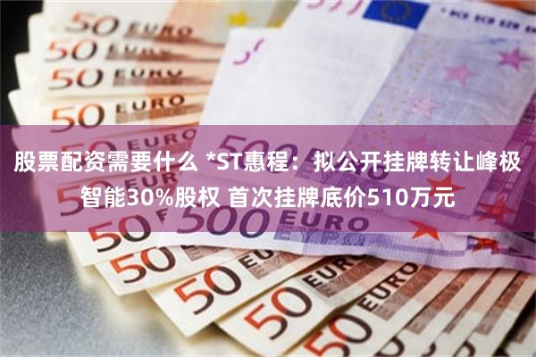 股票配资需要什么 *ST惠程：拟公开挂牌转让峰极智能30%股权 首次挂牌底价510万元