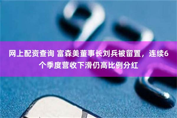 网上配资查询 富森美董事长刘兵被留置，连续6个季度营收下滑仍高比例分红