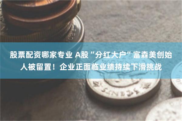 股票配资哪家专业 A股“分红大户”富森美创始人被留置！企业正面临业绩持续下滑挑战