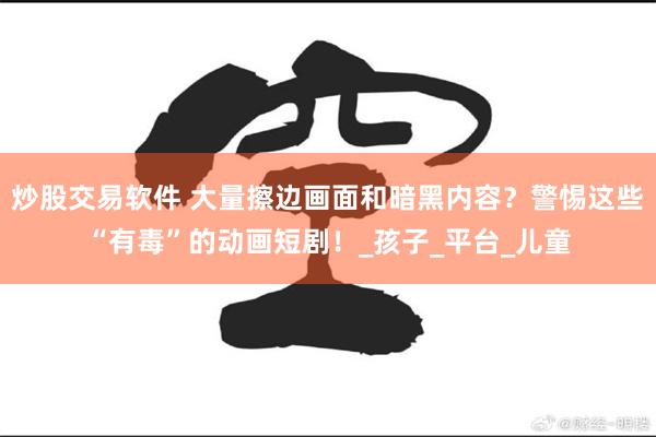 炒股交易软件 大量擦边画面和暗黑内容？警惕这些“有毒”的动画短剧！_孩子_平台_儿童