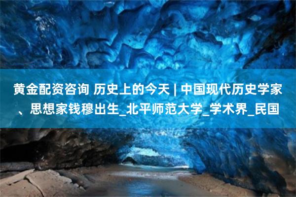 黄金配资咨询 历史上的今天 | 中国现代历史学家、思想家钱穆出生_北平师范大学_学术界_民国