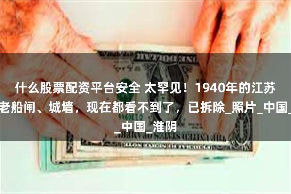 什么股票配资平台安全 太罕见！1940年的江苏淮安老船闸、城墙，现在都看不到了，已拆除_照片_中国_淮阴