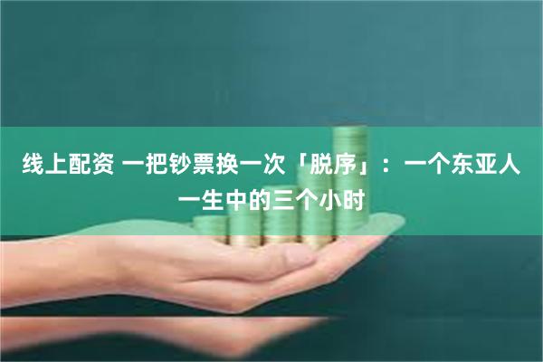 线上配资 一把钞票换一次「脱序」：一个东亚人一生中的三个小时