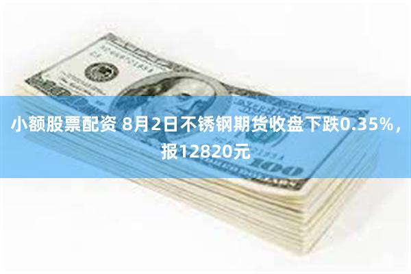 小额股票配资 8月2日不锈钢期货收盘下跌0.35%，报12820元