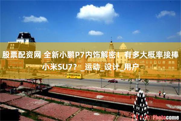 股票配资网 全新小鹏P7内饰解密！有多大概率接棒小米SU7？_运动_设计_用户