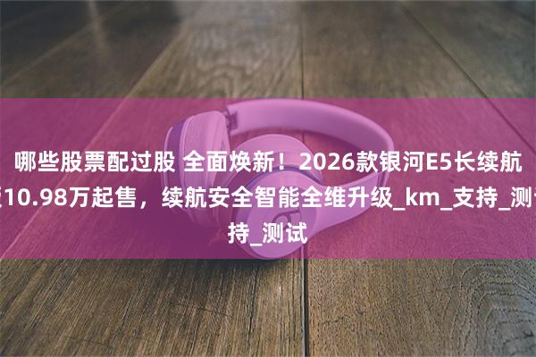 哪些股票配过股 全面焕新！2026款银河E5长续航版10.98万起售，续航安全智能全维升级_km_支持_测试