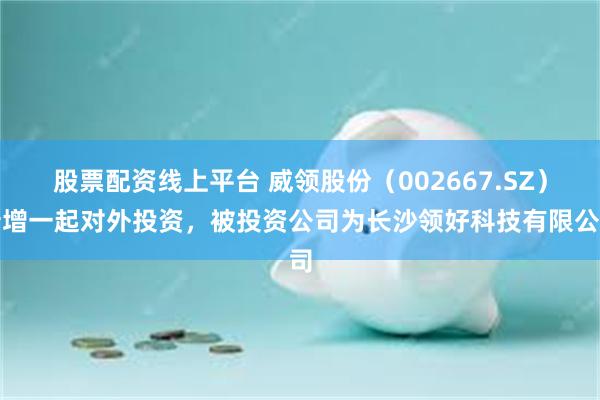 股票配资线上平台 威领股份（002667.SZ）新增一起对外投资，被投资公司为长沙领好科技有限公司