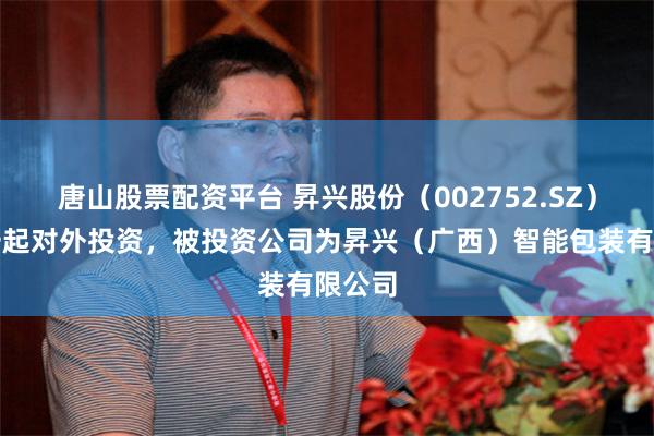 唐山股票配资平台 昇兴股份（002752.SZ）新增一起对外投资，被投资公司为昇兴（广西）智能包装有限公司
