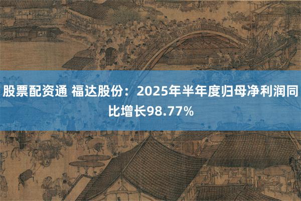 股票配资通 福达股份：2025年半年度归母净利润同比增长98.77%