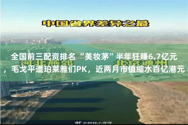 全国前三配资排名 “美妆茅”半年狂赚6.7亿元，毛戈平遭珀莱雅们PK，近两月市值缩水百亿港元