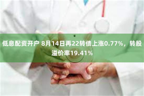 低息配资开户 8月14日再22转债上涨0.77%，转股溢价率19.41%