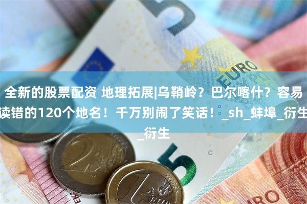 全新的股票配资 地理拓展|乌鞘岭？巴尔喀什？容易读错的120个地名！千万别闹了笑话！_sh_蚌埠_衍生