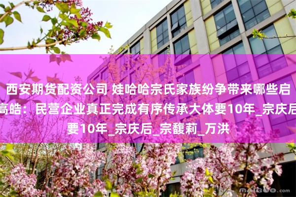 西安期货配资公司 娃哈哈宗氏家族纷争带来哪些启示？清华大学高皓：民营企业真正完成有序传承大体要10年_宗庆后_宗馥莉_万洪