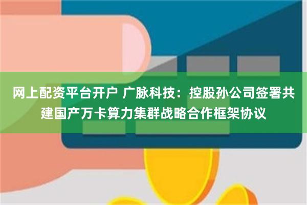 网上配资平台开户 广脉科技：控股孙公司签署共建国产万卡算力集群战略合作框架协议