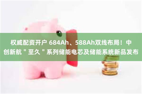 权威配资开户 684Ah、588Ah双线布局!中创新航"至久"系列储能电芯及储能系统新品发布