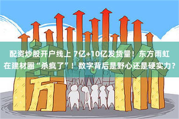 配资炒股开户线上 7亿+10亿发货量！东方雨虹在建材圈“杀疯了”！数字背后是野心还是硬实力？