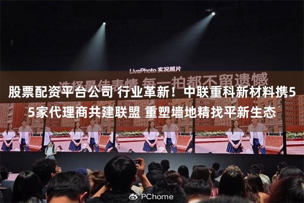 股票配资平台公司 行业革新！中联重科新材料携55家代理商共建联盟 重塑墙地精找平新生态