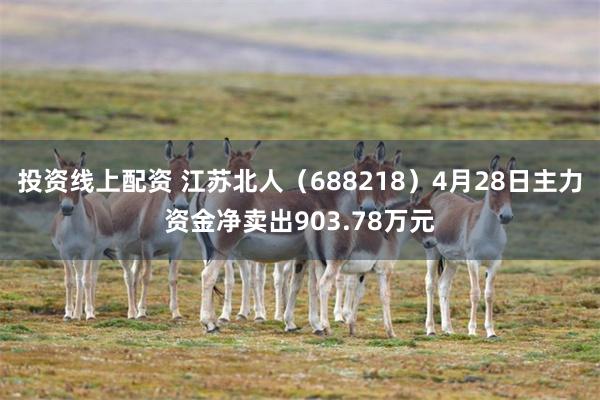 投资线上配资 江苏北人（688218）4月28日主力资金净卖出903.78万元